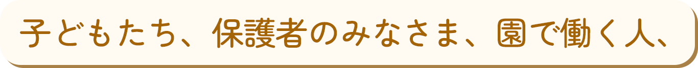 子どもたち、保護者のみなさま、園で働く人、