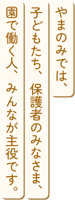 やまのみでは、子どもたち、保護者のみなさま、園で働く人、みんなが主役です。